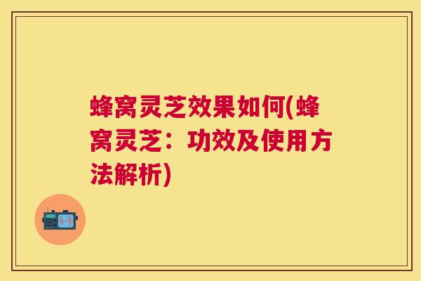 蜂窝灵芝效果如何(蜂窝灵芝：功效及使用方法解析)