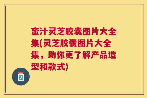 蜜汁灵芝胶囊图片大全集(灵芝胶囊图片大全集，助你更了解产品造型和款式)
