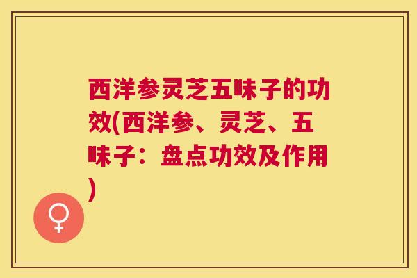 西洋参灵芝五味子的功效(西洋参、灵芝、五味子:盘点功效及作用) 西洋参灵芝五味子的功效(西洋参、灵芝、五味子:盘点功效及作用)