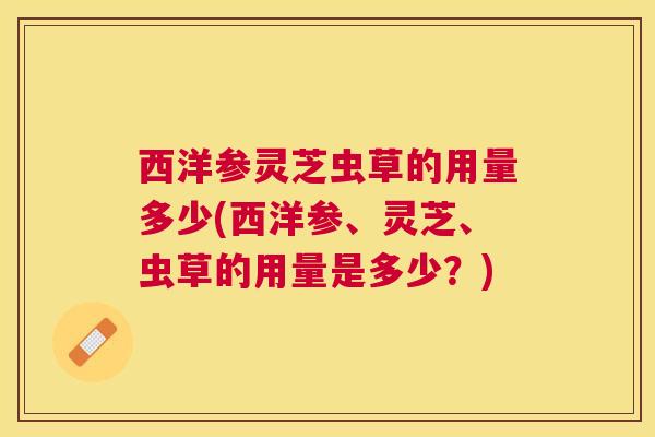 西洋参灵芝虫草的用量多少(西洋参、灵芝、虫草的用量是多少？)