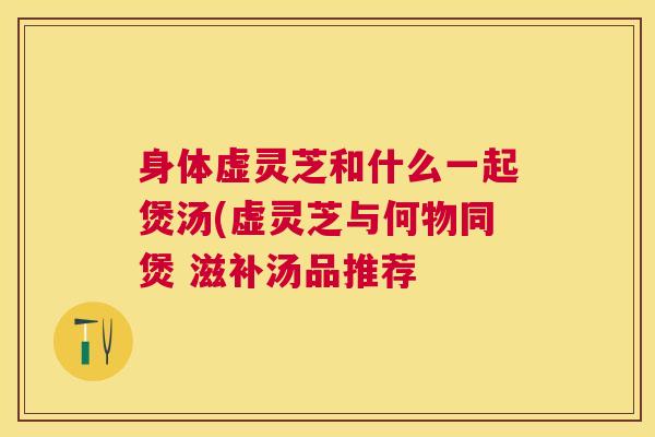 身体虚灵芝和什么一起煲汤(虚灵芝与何物同煲 滋补汤品推荐 身体虚灵芝和什么一起煲汤(虚灵芝与何物同煲 滋补汤品推荐