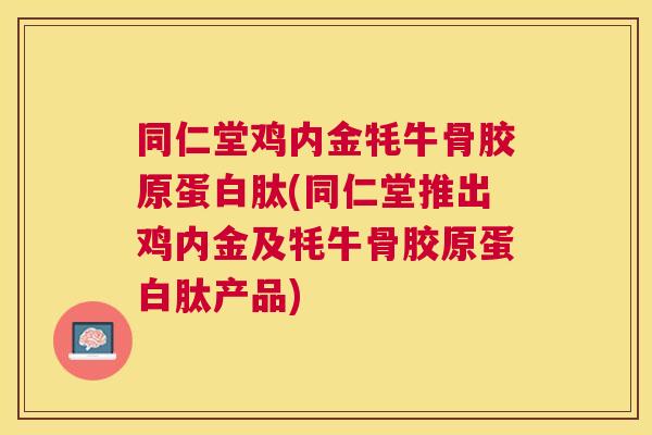 同仁堂鸡内金牦牛骨胶原蛋白肽(同仁堂推出鸡内金及牦牛骨胶原蛋白肽产品)
