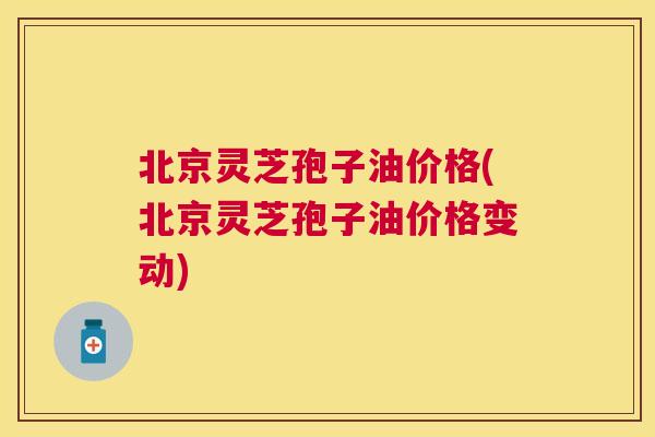 北京灵芝孢子油价格(北京灵芝孢子油价格变动)