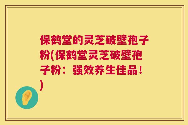 保鹤堂的灵芝破壁孢子粉(保鹤堂灵芝破壁孢子粉：强效养生佳品！)