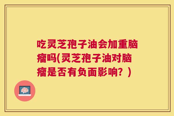 吃灵芝孢子油会加重脑瘤吗(灵芝孢子油对脑瘤是否有负面影响？)