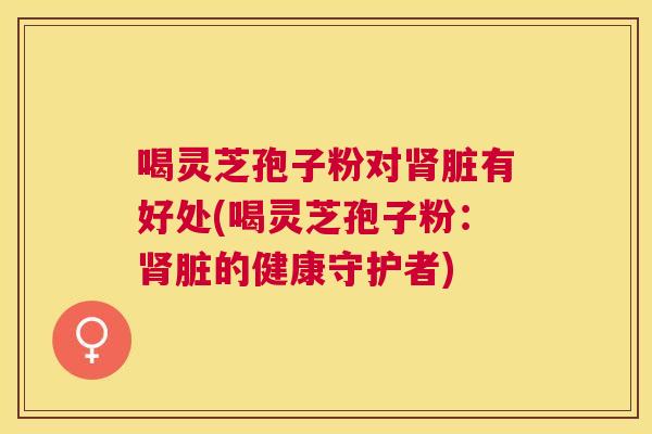 喝灵芝孢子粉对脏有好处(喝灵芝孢子粉:脏的健康守护者) 喝灵芝孢子粉对脏有好处(喝灵芝孢子粉:脏的健康守护者)