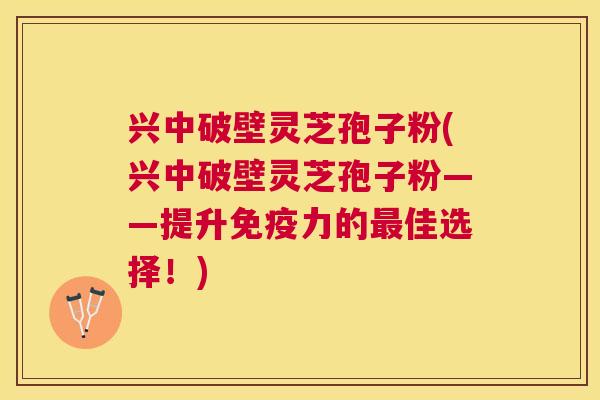 兴中破壁灵芝孢子粉(兴中破壁灵芝孢子粉——提升免疫力的佳选择！)