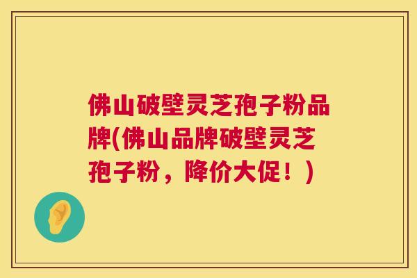 佛山破壁灵芝孢子粉品牌(佛山品牌破壁灵芝孢子粉，降价大促！)