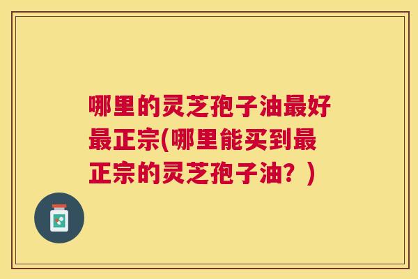 哪里的灵芝孢子油好正宗(哪里能买到正宗的灵芝孢子油？)