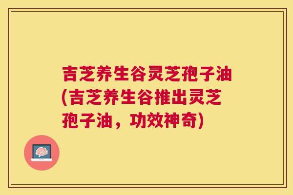 吉芝养生谷灵芝孢子油(吉芝养生谷推出灵芝孢子油,功效神奇) 吉芝养生谷灵芝孢子油(吉芝养生谷推出灵芝孢子油,功效神奇)