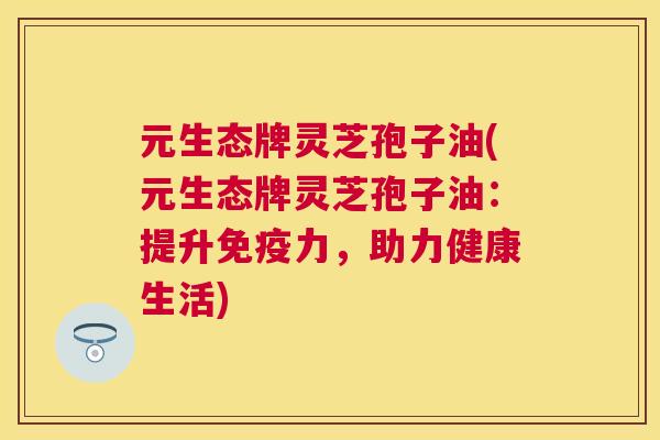 元生态牌灵芝孢子油(元生态牌灵芝孢子油:提升免疫力,助力健康生活) 元生态牌灵芝孢子油(元生态牌灵芝孢子油:提升免疫力,助力健康生活)