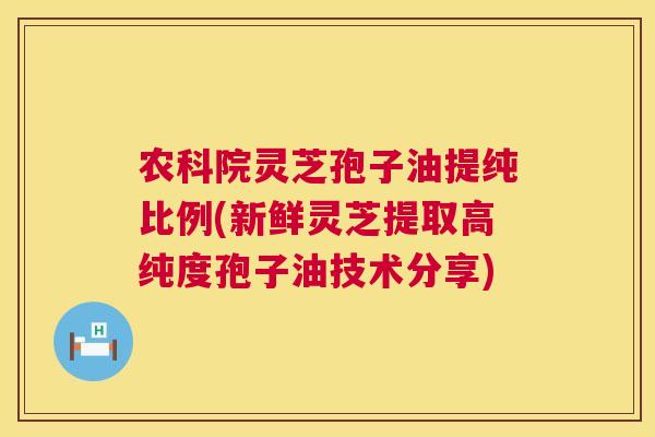 农科院灵芝孢子油提纯比例(新鲜灵芝提取高纯度孢子油技术分享)