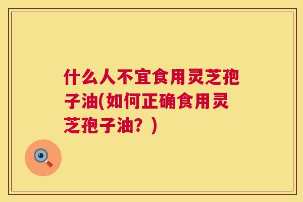 什么人不宜食用灵芝孢子油(如何正确食用灵芝孢子油？)