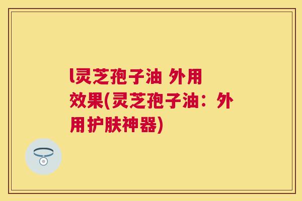 l灵芝孢子油 外用 效果(灵芝孢子油：外用护肤神器)