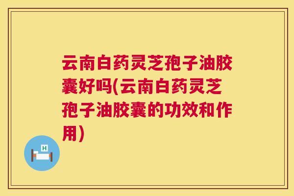 云南白药灵芝孢子油胶囊好吗(云南白药灵芝孢子油胶囊的功效和作用)