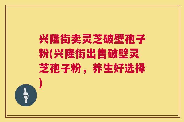 兴隆街卖灵芝破壁孢子粉(兴隆街出售破壁灵芝孢子粉，养生好选择)