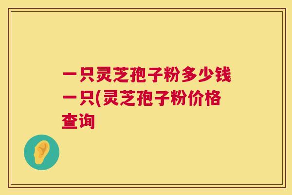一只灵芝孢子粉多少钱一只(灵芝孢子粉价格查询