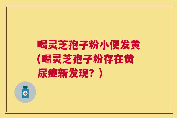 喝灵芝孢子粉小便发黄(喝灵芝孢子粉存在黄尿症新发现?) 喝灵芝孢子粉小便发黄(喝灵芝孢子粉存在黄尿症新发现?)