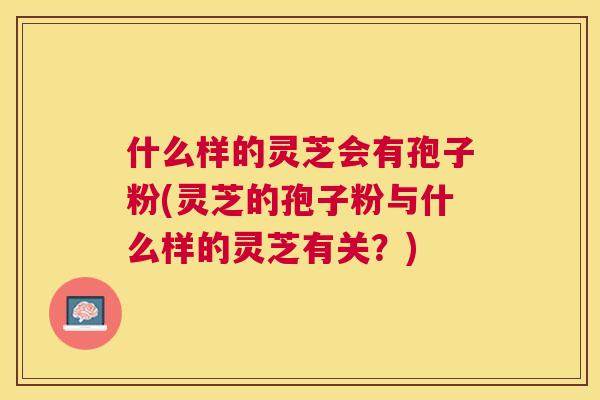 什么样的灵芝会有孢子粉(灵芝的孢子粉与什么样的灵芝有关?) 什么样的灵芝会有孢子粉(灵芝的孢子粉与什么样的灵芝有关?)