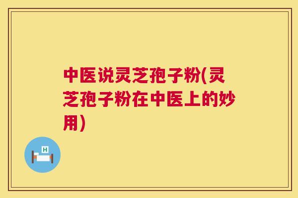 中医说灵芝孢子粉(灵芝孢子粉在中医上的妙用) 中医说灵芝孢子粉(灵芝孢子粉在中医上的妙用)