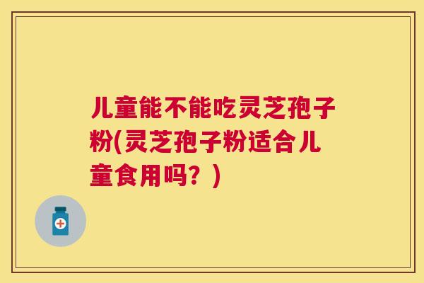 儿童能不能吃灵芝孢子粉(灵芝孢子粉适合儿童食用吗？)