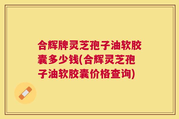 合辉牌灵芝孢子油软胶囊多少钱(合辉灵芝孢子油软胶囊价格查询) 合辉牌灵芝孢子油软胶囊多少钱(合辉灵芝孢子油软胶囊价格查询)