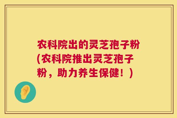 农科院出的灵芝孢子粉(农科院推出灵芝孢子粉，助力养生保健！)