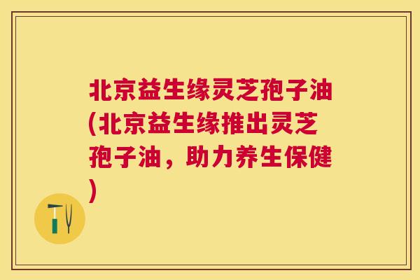 北京益生缘灵芝孢子油(北京益生缘推出灵芝孢子油,助力养生保健) 北京益生缘灵芝孢子油(北京益生缘推出灵芝孢子油,助力养生保健)
