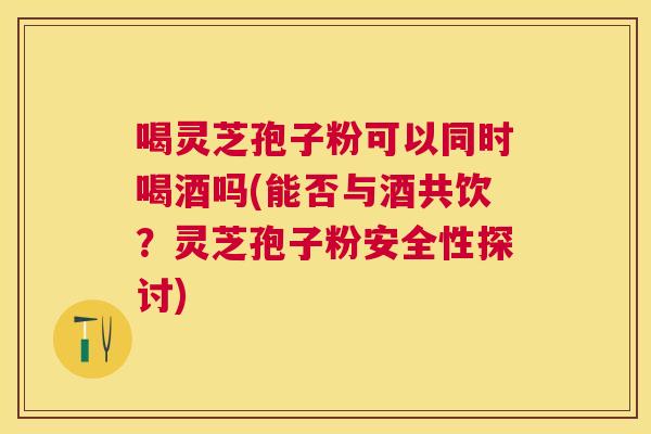 喝灵芝孢子粉可以同时喝酒吗(能否与酒共饮？灵芝孢子粉安全性探讨)