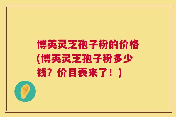 博英灵芝孢子粉的价格(博英灵芝孢子粉多少钱？价目表来了！)