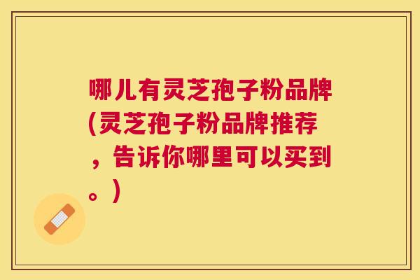 哪儿有灵芝孢子粉品牌(灵芝孢子粉品牌推荐，告诉你哪里可以买到。)