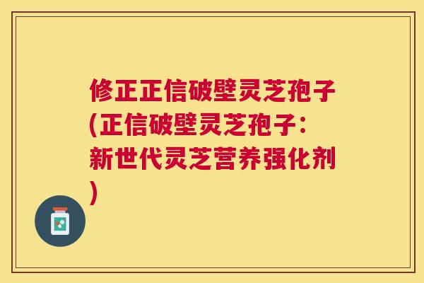 修正正信破壁灵芝孢子(正信破壁灵芝孢子:新世代灵芝营养强化剂) 修正正信破壁灵芝孢子(正信破壁灵芝孢子:新世代灵芝营养强化剂)