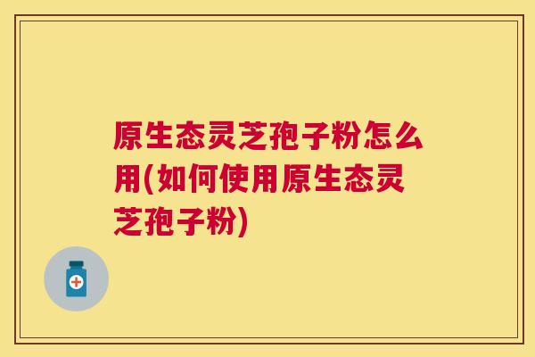 原生态灵芝孢子粉怎么用(如何使用原生态灵芝孢子粉)