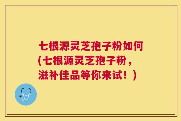七根源灵芝孢子粉如何(七根源灵芝孢子粉，滋补佳品等你来试！)