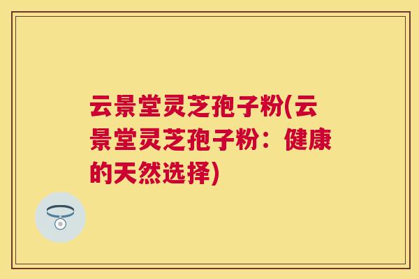 云景堂灵芝孢子粉(云景堂灵芝孢子粉：健康的天然选择)