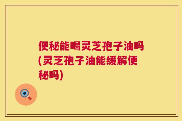 能喝灵芝孢子油吗(灵芝孢子油能缓解吗) 能喝灵芝孢子油吗(灵芝孢子油能缓解吗)