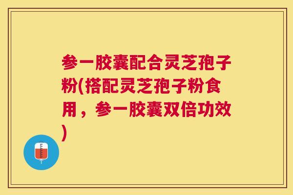 参一胶囊配合灵芝孢子粉(搭配灵芝孢子粉食用,参一胶囊双倍功效) 参一胶囊配合灵芝孢子粉(搭配灵芝孢子粉食用,参一胶囊双倍功效)
