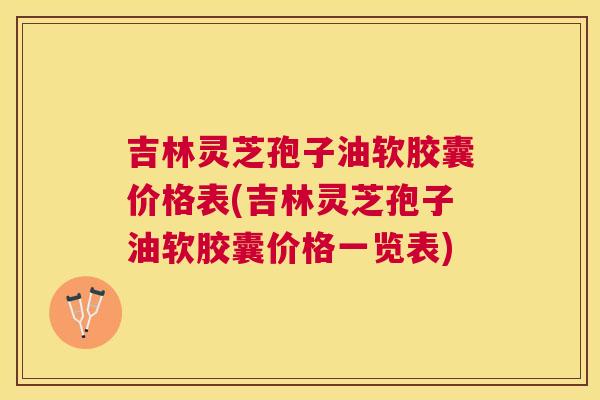 吉林灵芝孢子油软胶囊价格表(吉林灵芝孢子油软胶囊价格一览表) 吉林灵芝孢子油软胶囊价格表(吉林灵芝孢子油软胶囊价格一览表)