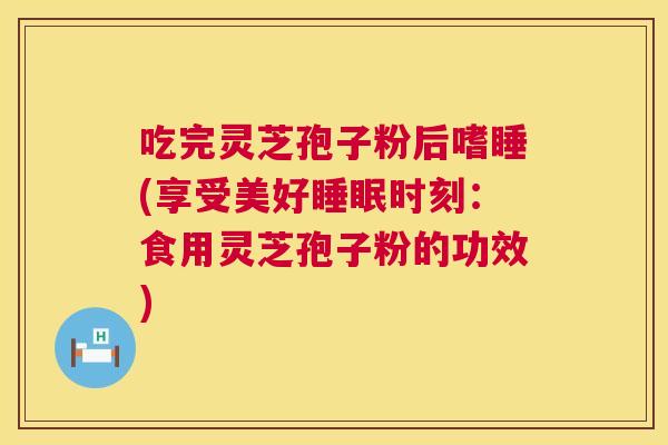 吃完灵芝孢子粉后嗜睡(享受美好时刻:食用灵芝孢子粉的功效) 吃完灵芝孢子粉后嗜睡(享受美好时刻:食用灵芝孢子粉的功效)