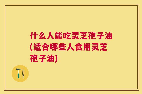什么人能吃灵芝孢子油(适合哪些人食用灵芝孢子油) 什么人能吃灵芝孢子油(适合哪些人食用灵芝孢子油)
