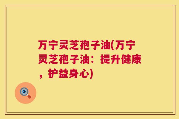 万宁灵芝孢子油(万宁灵芝孢子油：提升健康，护益身心)