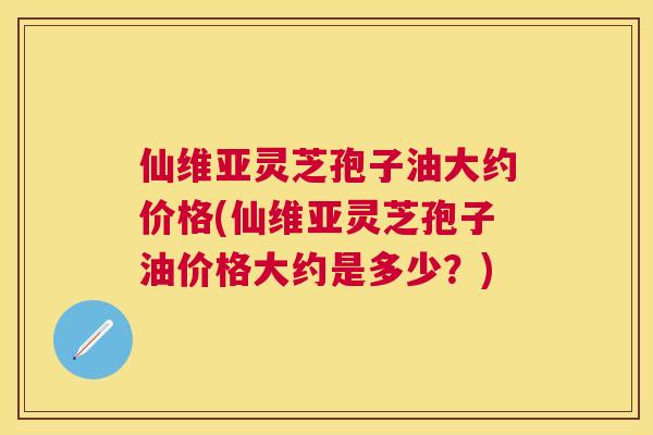 仙维亚灵芝孢子油大约价格(仙维亚灵芝孢子油价格大约是多少？)