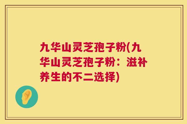 九华山灵芝孢子粉(九华山灵芝孢子粉:滋补养生的不二选择) 九华山灵芝孢子粉(九华山灵芝孢子粉:滋补养生的不二选择)