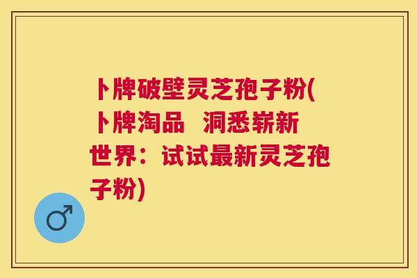 卜牌破壁灵芝孢子粉(卜牌淘品  洞悉崭新世界：试试新灵芝孢子粉)