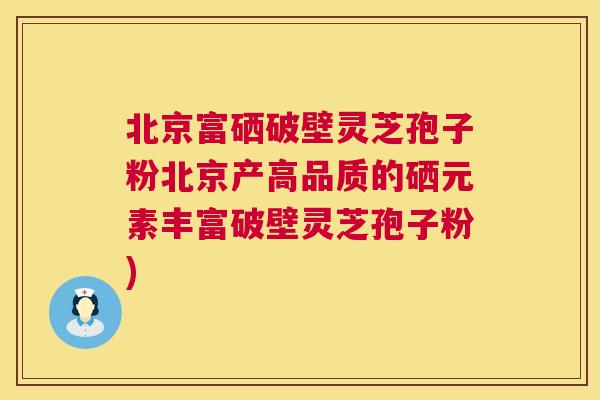 北京富硒破壁灵芝孢子粉北京产高品质的硒元素丰富破壁灵芝孢子粉)