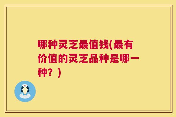 哪种灵芝值钱(有价值的灵芝品种是哪一种?) 哪种灵芝值钱(有价值的灵芝品种是哪一种?)