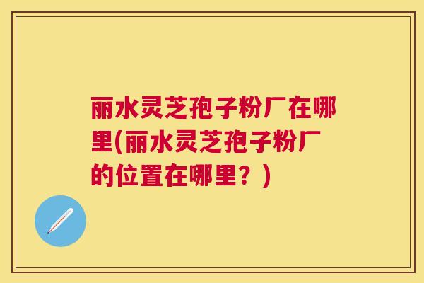 丽水灵芝孢子粉厂在哪里(丽水灵芝孢子粉厂的位置在哪里?) 丽水灵芝孢子粉厂在哪里(丽水灵芝孢子粉厂的位置在哪里?)