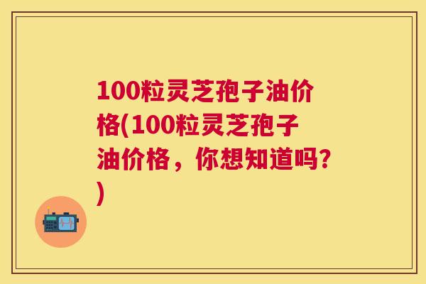 100粒灵芝孢子油价格(100粒灵芝孢子油价格,你想知道吗?) 100粒灵芝孢子油价格(100粒灵芝孢子油价格,你想知道吗?)