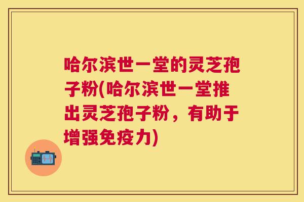 哈尔滨世一堂的灵芝孢子粉(哈尔滨世一堂推出灵芝孢子粉,有助于增强免疫力) 哈尔滨世一堂的灵芝孢子粉(哈尔滨世一堂推出灵芝孢子粉,有助于增强免疫力)