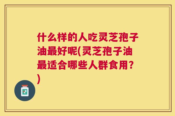 什么样的人吃灵芝孢子油好呢(灵芝孢子油适合哪些人群食用?) 什么样的人吃灵芝孢子油好呢(灵芝孢子油适合哪些人群食用?)